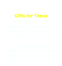 
Gifts for Teens                  is sponsored by the    American Association of University Women–San Jose (AAUW-San Jose) 
It is a tax exempt  organization that has been working with teenagers in Silicon Valley since 1997