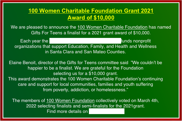 100 Women Charitable Foundation Grant 2021                    Award of $10,000
We are pleased to announce the 100 Women Charitable Foundation has named                      Gifts For Teens a finalist for a 2021 grant award of $10,000. 
Each year the 100 Women Charitable Foundation funds nonprofit organizations that support Education, Family, and Health and Wellness                                             in Santa Clara and San Mateo Counties. 

Elaine Benoit, director of the Gifts for Teens committee said  ”We couldn’t be happier to be a finalist. We are grateful for the Foundation 
selecting us for a $10,000 grant. 
This award demonstrates the 100 Women Charitable Foundation’s continuing 
care and support for local communities, families and youth suffering 
from poverty, addiction, or homelessness.”

The members of 100 Women Foundation collectively voted on March 4th, 2022 selecting finalists and semi-finalists for the 2021grant.                                    Find more details on 2022 News page.